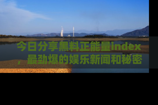 今日分享黑料正能量index，最劲爆的娱乐新闻和秘密等你来发现！