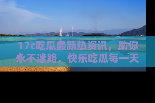 17c吃瓜最新热资讯,助你永不迷路,快乐吃瓜每一天!