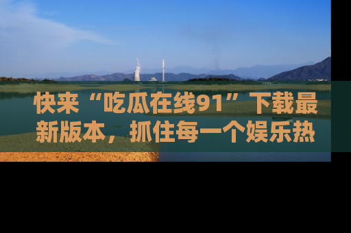 快来“吃瓜在线91”下载最新版本，抓住每一个娱乐热点的精彩瞬间！