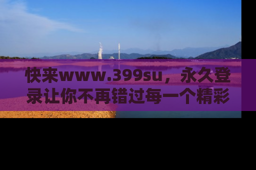 快来www.399su，永久登录让你不再错过每一个精彩的吃瓜瞬间！