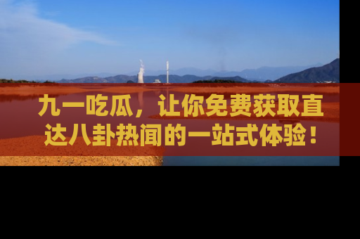 九一吃瓜，让你免费获取直达八卦热闻的一站式体验！