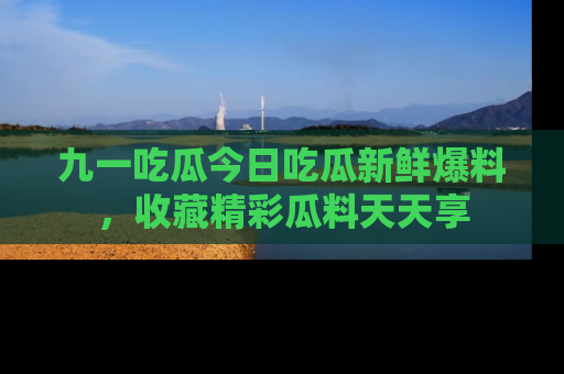 九一吃瓜今日吃瓜新鲜爆料，收藏精彩瓜料天天享