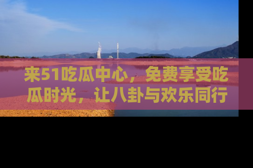 来51吃瓜中心，免费享受吃瓜时光，让八卦与欢乐同行！