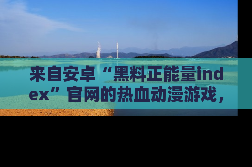 来自安卓“黑料正能量index”官网的热血动漫游戏，聚焦黑料与正能量的精彩时刻