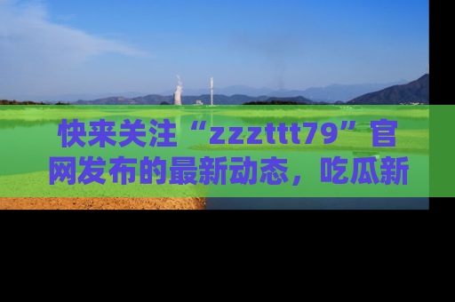 快来关注“zzzttt79”官网发布的最新动态，吃瓜新闻一手掌握，精彩不停！