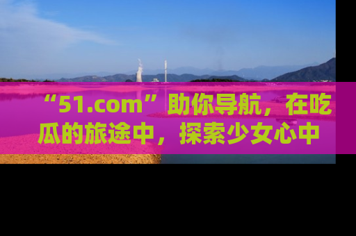 “51.com”助你导航，在吃瓜的旅途中，探索少女心中的小秘密喔！