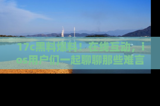 17c黑料爆料!在线互动,ios用户们一起聊聊那些难言之隐吧!