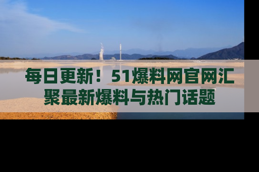 每日更新！51爆料网官网汇聚最新爆料与热门话题