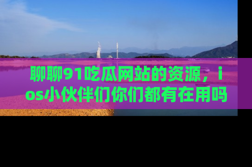 聊聊91吃瓜网站的资源，ios小伙伴们你们都有在用吗？