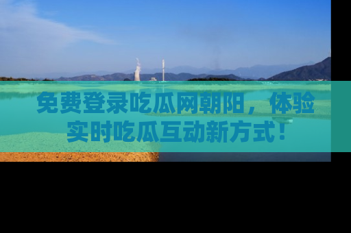 免费登录吃瓜网朝阳，体验实时吃瓜互动新方式！