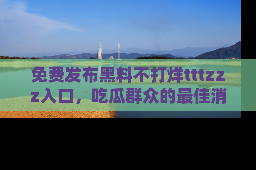 免费发布黑料不打烊tttzzz入口，吃瓜群众的最佳消息平台！