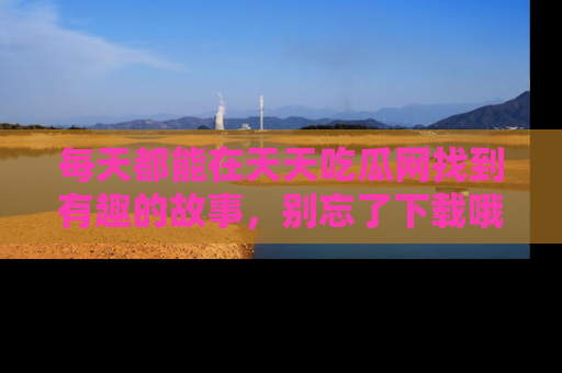 每天都能在天天吃瓜网找到有趣的故事，别忘了下载哦！