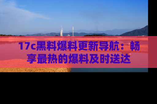17c黑料爆料更新导航:畅享最热的爆料及时送达