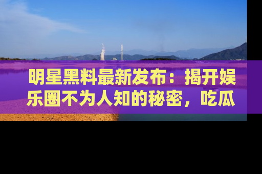明星黑料最新发布：揭开娱乐圈不为人知的秘密，吃瓜者们请注意！