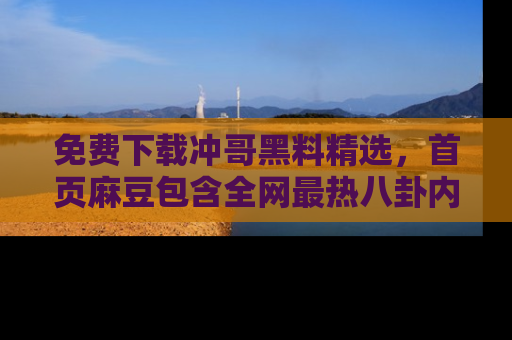 免费下载冲哥黑料精选，首页麻豆包含全网最热八卦内容
