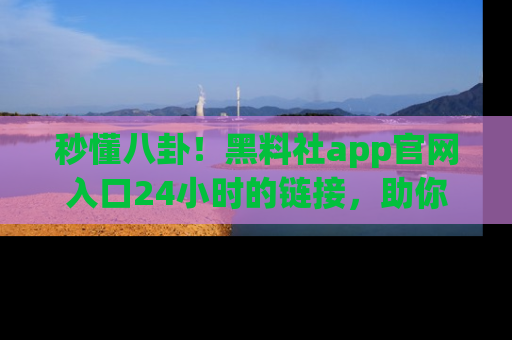 秒懂八卦！黑料社app官网入口24小时的链接，助你及时获取热搜焦点