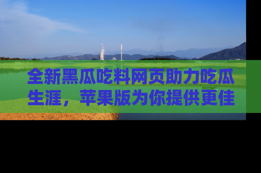 全新黑瓜吃料网页助力吃瓜生涯，苹果版为你提供更佳体验！