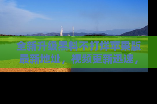 全新升级黑料不打烊苹果版最新地址，视频更新迅速，吃瓜从未如此精彩！