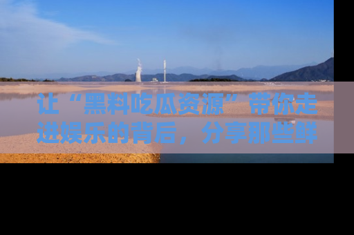 让“黑料吃瓜资源”带你走进娱乐的背后，分享那些鲜为人知的黑料，成为吃瓜界的资深玩家！