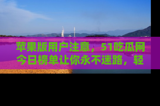 苹果版用户注意，51吃瓜网今日榜单让你永不迷路，轻松吃瓜！