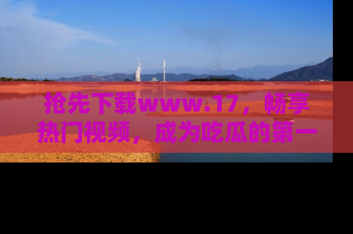 抢先下载www.17，畅享热门视频，成为吃瓜的第一手信息者！