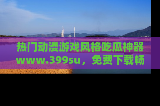 热门动漫游戏风格吃瓜神器www.399su，免费下载畅享精彩