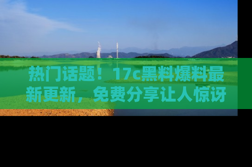 热门话题！17c黑料爆料最新更新，免费分享让人惊讶的事实！