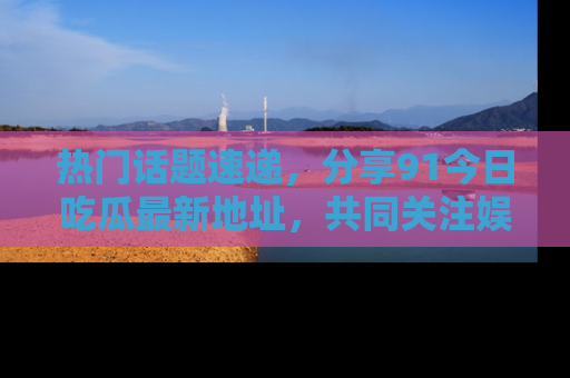 热门话题速递，分享91今日吃瓜最新地址，共同关注娱乐圈的风云变幻！