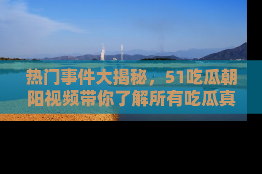 热门事件大揭秘，51吃瓜朝阳视频带你了解所有吃瓜真相