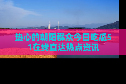 热心的朝阳群众今日吃瓜51在线直达热点资讯