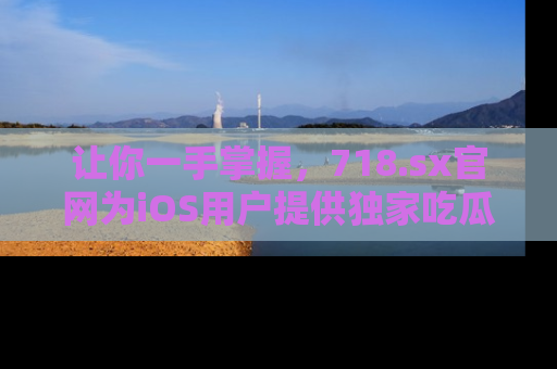 让你一手掌握，718.sx官网为iOS用户提供独家吃瓜内容！