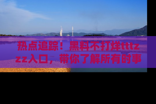热点追踪！黑料不打烊tttzzz入口，带你了解所有时事动态，赶紧打开网址链接！