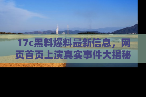 17c黑料爆料最新信息,网页首页上演真实事件大揭秘