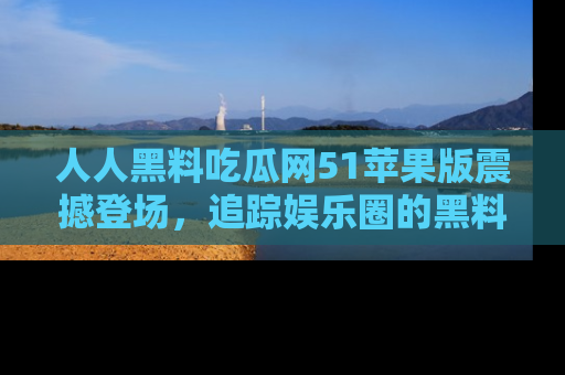 人人黑料吃瓜网51苹果版震撼登场，追踪娱乐圈的黑料与热闻