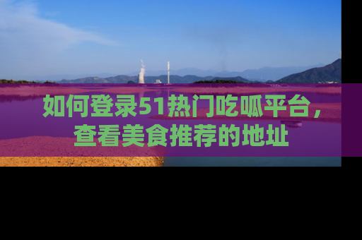 如何登录51热门吃呱平台，查看美食推荐的地址
