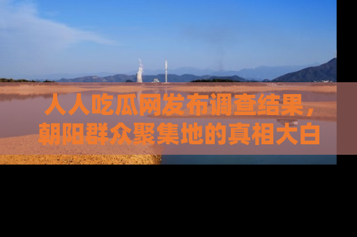 人人吃瓜网发布调查结果，朝阳群众聚集地的真相大白