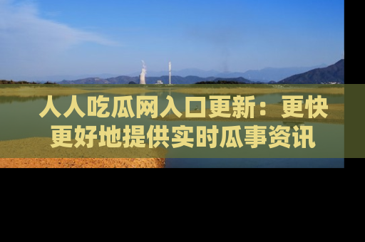 人人吃瓜网入口更新：更快更好地提供实时瓜事资讯