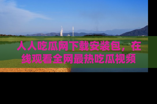 人人吃瓜网下载安装包，在线观看全网最热吃瓜视频