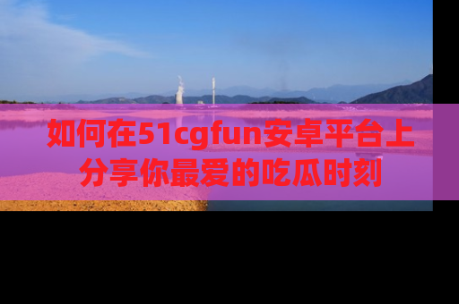 如何在51cgfun安卓平台上分享你最爱的吃瓜时刻