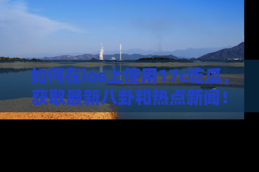 如何在ios上使用17c吃瓜，获取最新八卦和热点新闻！