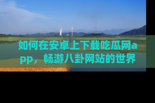 如何在安卓上下载吃瓜网app，畅游八卦网站的世界