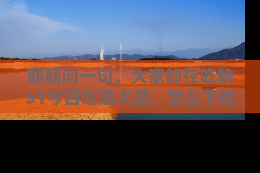 弱弱问一句，大家都在吃的51今日吃瓜大瓜，怎么下载登录才能体验最新入口？