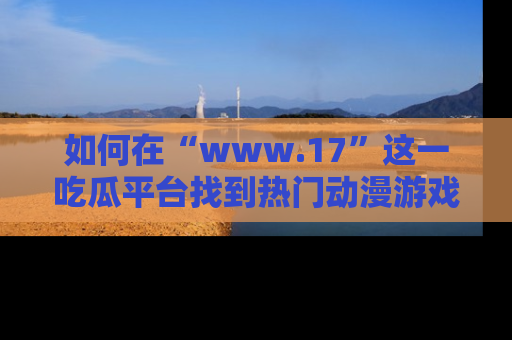 如何在“www.17”这一吃瓜平台找到热门动漫游戏风格的链接？