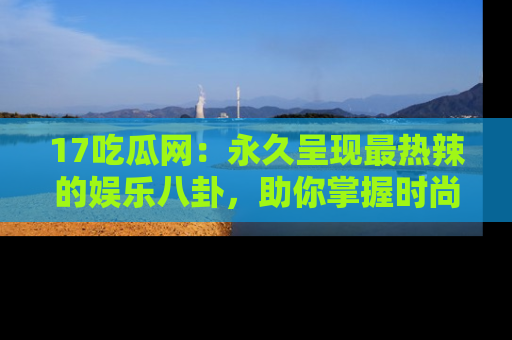 17吃瓜网:永久呈现最热辣的娱乐八卦,助你掌握时尚趋势