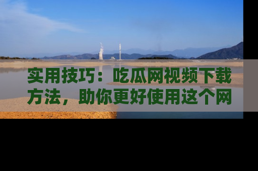实用技巧：吃瓜网视频下载方法，助你更好使用这个网站