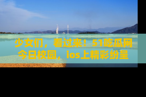 少女们，看过来！51吃瓜网今日校园，ios上精彩纷呈！