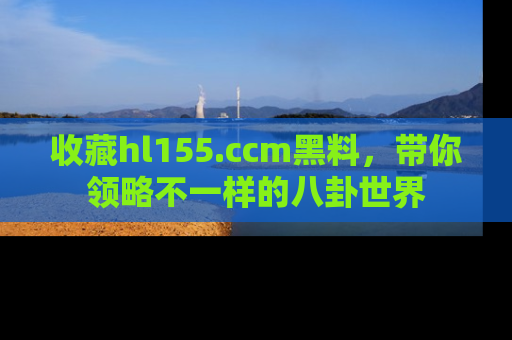 收藏hl155.ccm黑料，带你领略不一样的八卦世界