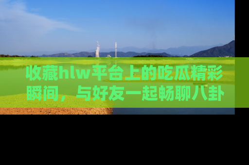 收藏hlw平台上的吃瓜精彩瞬间，与好友一起畅聊八卦趣闻！