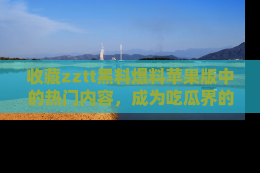 收藏zztt黑料爆料苹果版中的热门内容，成为吃瓜界的资深玩家！