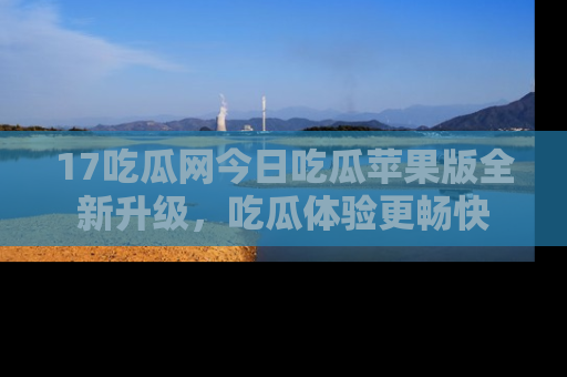 17吃瓜网今日吃瓜苹果版全新升级,吃瓜体验更畅快